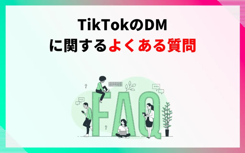 TikTokのDM(ダイレクトメッセージ)に関するよくある質問 TikTokのDM(ダイレクトメッセージ)に関するよくある質問